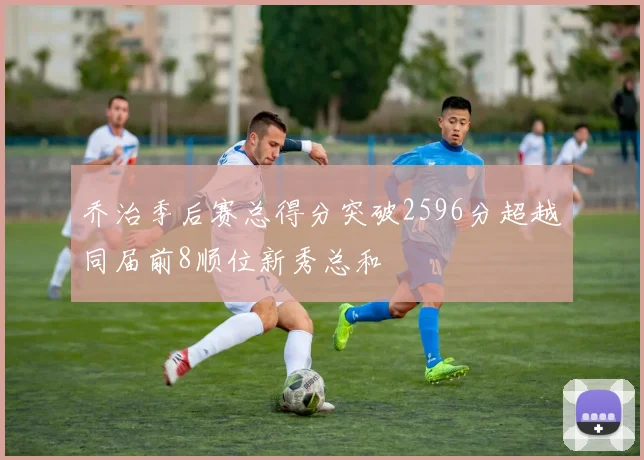 乔治季后赛总得分突破2596分超越同届前8顺位新秀总和